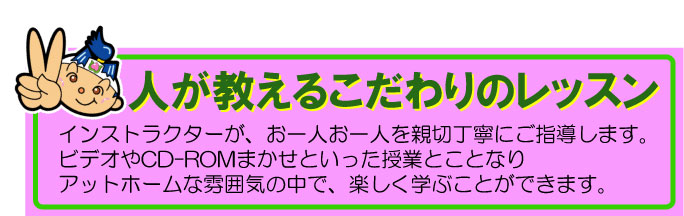 人が教えるこだわりのレッスン
インストラクターが、お一人お一人を親切丁寧にご指導します。
ビデオやCD-ROMまかせといった授業とことなり
アットホームな雰囲気の中で、楽しく学ぶことができます。